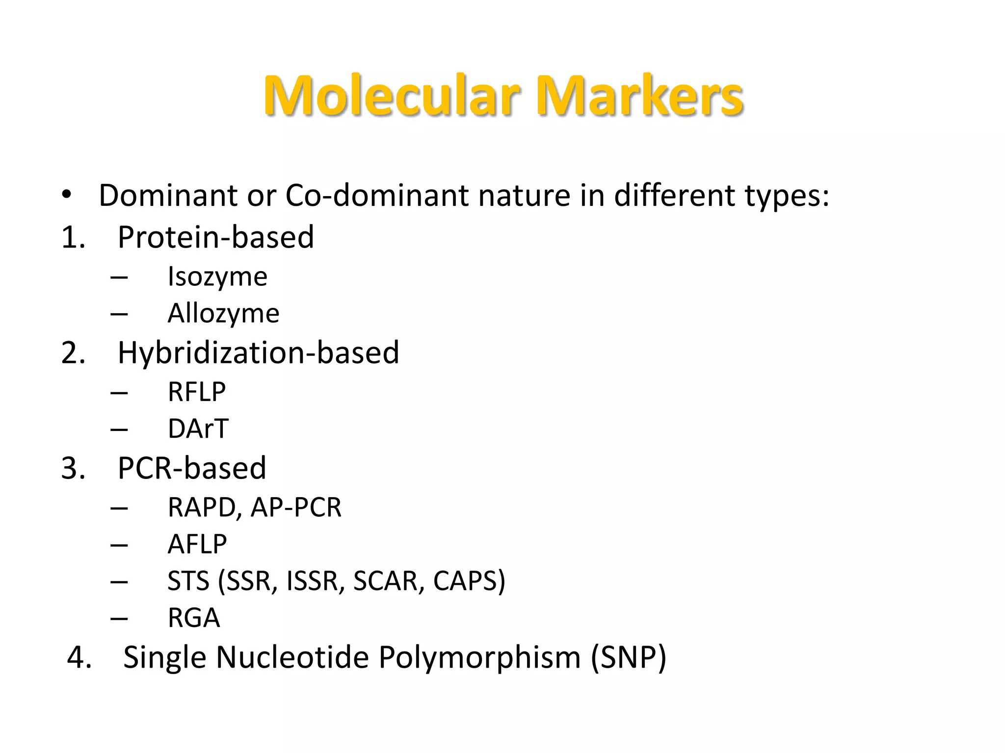 Molecular Markers
• Dominant or Co-dominant nature in different types:
1. Protein-based
– Isozyme
– Allozyme
2. Hybridization-based
– RFLP
– DArT
3. PCR-based
– RAPD, AP-PCR
– AFLP
– STS (SSR, ISSR, SCAR, CAPS)
– RGA
4. Single Nucleotide Polymorphism (SNP)
 