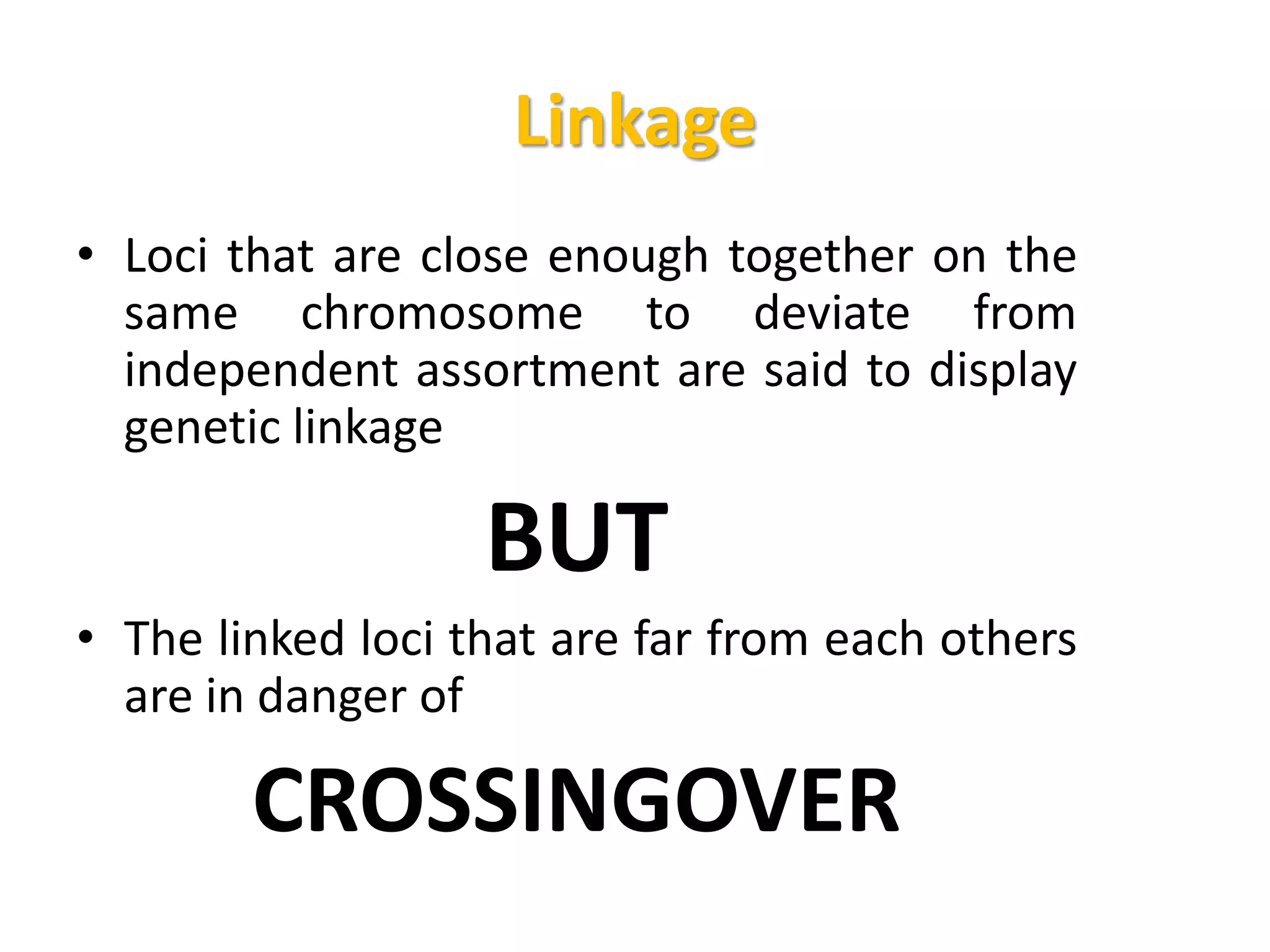 Linkage
• Loci that are close enough together on the
same chromosome to deviate from
independent assortment are said to display
genetic linkage
BUT
• The linked loci that are far from each others
are in danger of
CROSSINGOVER
 