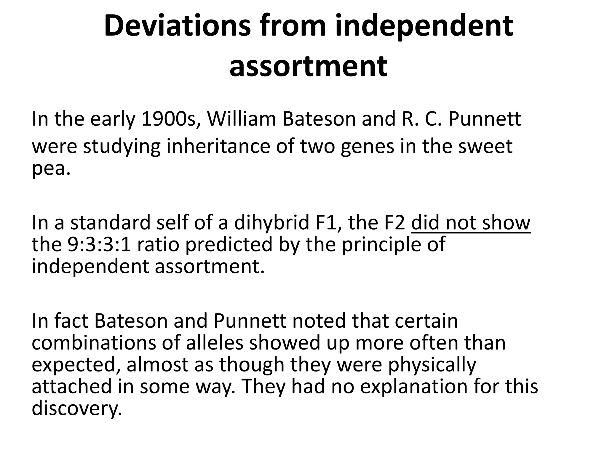 Deviations from independent
assortment
In the early 1900s, William Bateson and R. C. Punnett
were studying inheritance of two genes in the sweet
pea.
In a standard self of a dihybrid F1, the F2 did not show
the 9:3:3:1 ratio predicted by the principle of
independent assortment.
In fact Bateson and Punnett noted that certain
combinations of alleles showed up more often than
expected, almost as though they were physically
attached in some way. They had no explanation for this
discovery.
 