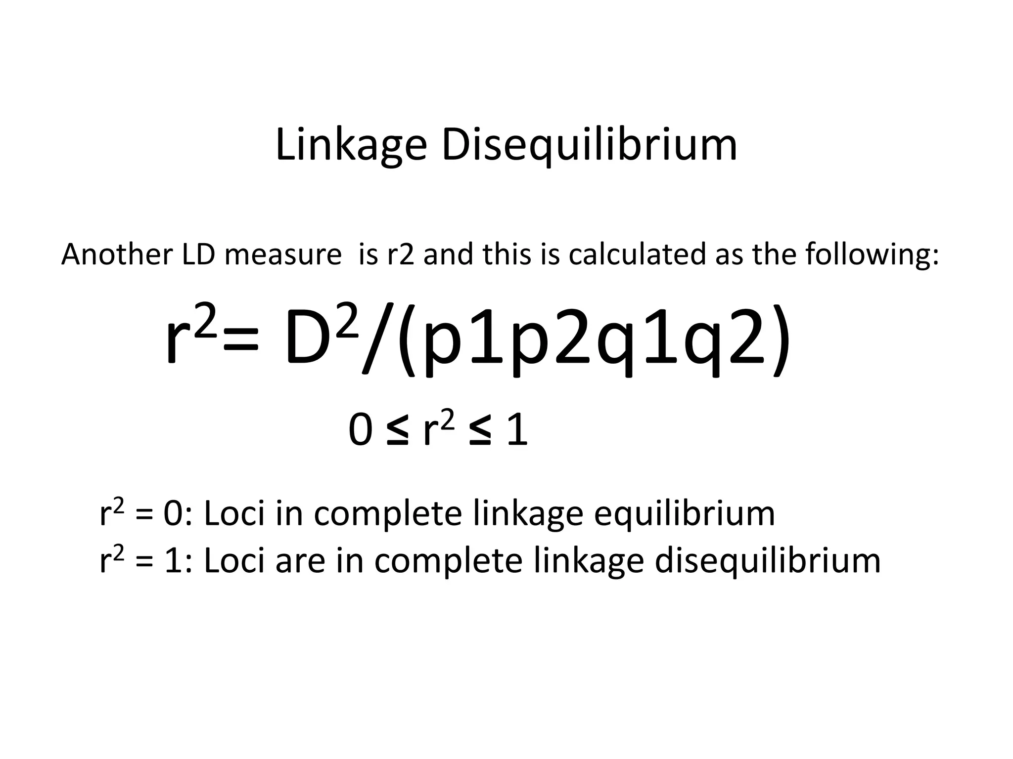 Linkage Disequilibrium
Another LD measure is r2 and this is calculated as the following:
r2= D2/(p1p2q1q2)
0 ≤ r2 ≤ 1
r2 = 0: Loci in complete linkage equilibrium
r2 = 1: Loci are in complete linkage disequilibrium
 