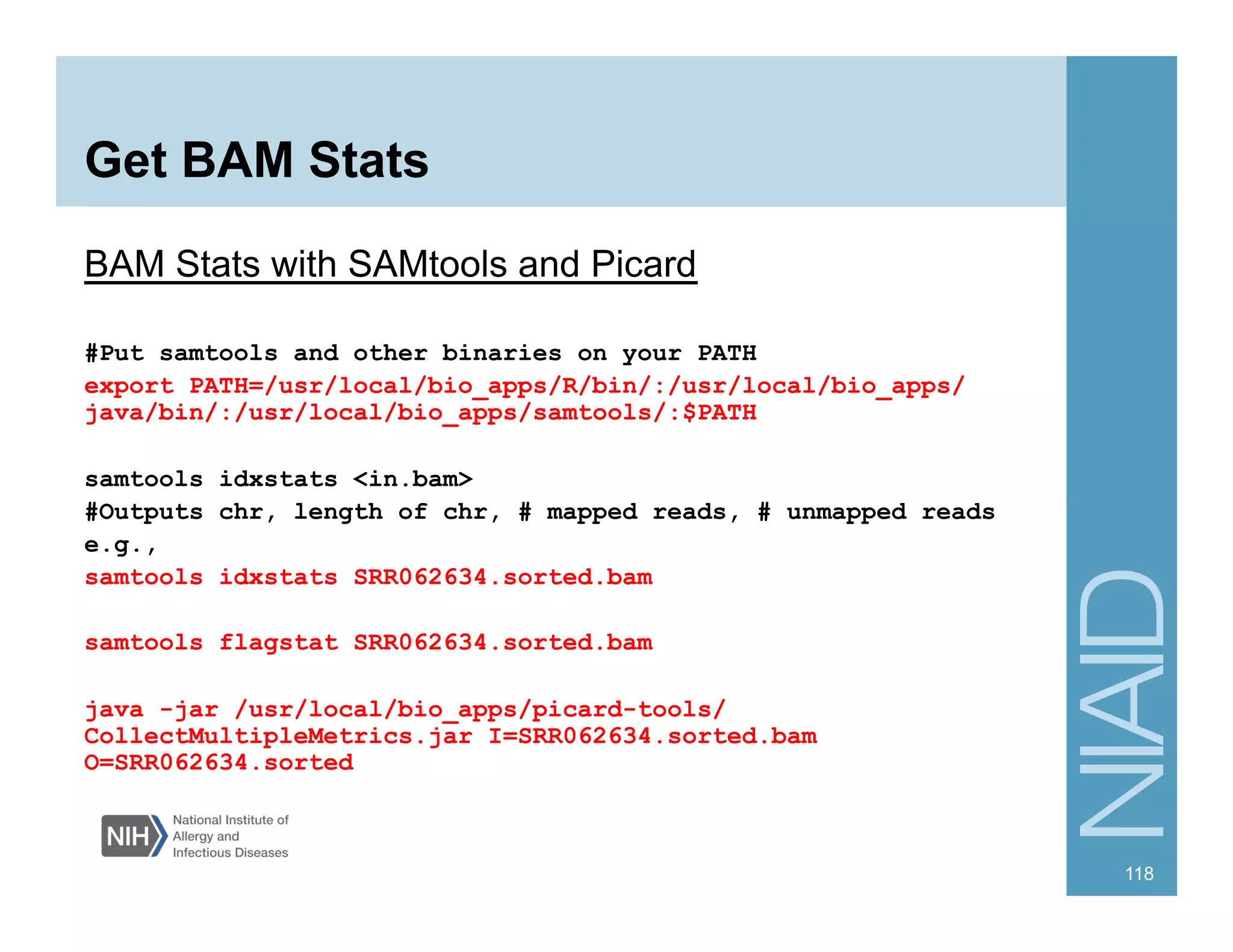 Get BAM Stats
BAM Stats with SAMtools and Picard
#Put samtools and other binaries on your PATH
export PATH=/usr/local/bio_apps/R/bin/:/usr/local/bio_apps/
java/bin/:/usr/local/bio_apps/samtools/:$PATH
samtools idxstats <in.bam>
#Outputs chr, length of chr, # mapped reads, # unmapped reads
e.g.,
samtools idxstats SRR062634.sorted.bam
samtools flagstat SRR062634.sorted.bam
java -jar /usr/local/bio_apps/picard-tools/
CollectMultipleMetrics.jar I=SRR062634.sorted.bam
O=SRR062634.sorted
118
 
