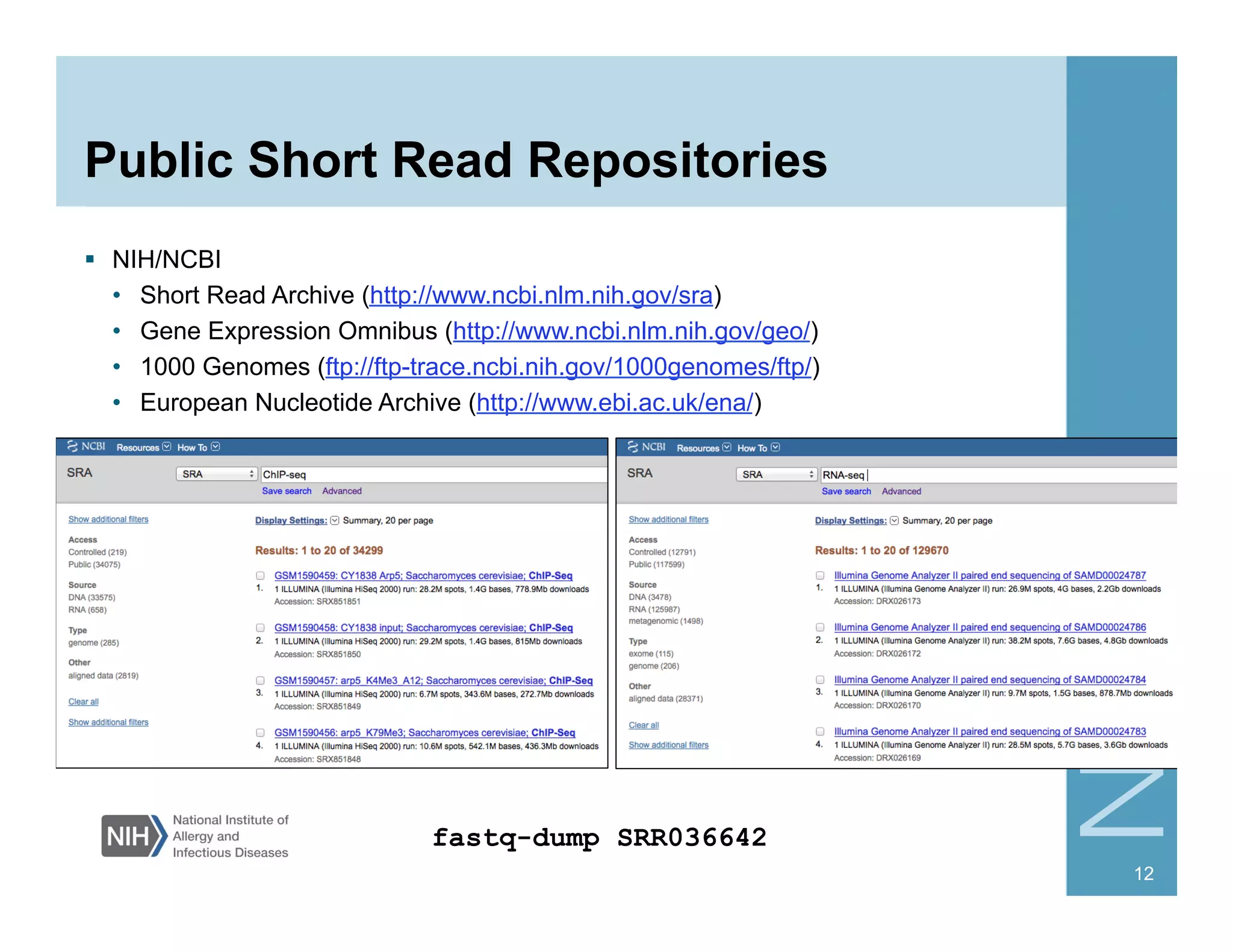 Public Short Read Repositories
§  NIH/NCBI
•  Short Read Archive (http://www.ncbi.nlm.nih.gov/sra)
•  Gene Expression Omnibus (http://www.ncbi.nlm.nih.gov/geo/)
•  1000 Genomes (ftp://ftp-trace.ncbi.nih.gov/1000genomes/ftp/)
•  European Nucleotide Archive (http://www.ebi.ac.uk/ena/)
12
fastq-dump SRR036642
 