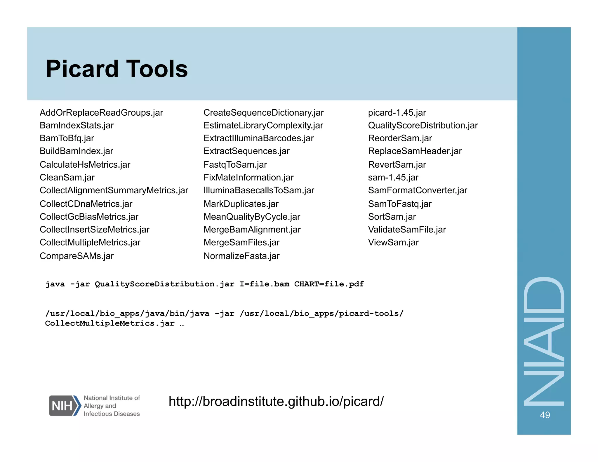 Picard Tools
AddOrReplaceReadGroups.jar
BamIndexStats.jar
BamToBfq.jar
BuildBamIndex.jar
CalculateHsMetrics.jar
CleanSam.jar
CollectAlignmentSummaryMetrics.jar
CollectCDnaMetrics.jar
CollectGcBiasMetrics.jar
CollectInsertSizeMetrics.jar
CollectMultipleMetrics.jar
CompareSAMs.jar
CreateSequenceDictionary.jar
EstimateLibraryComplexity.jar
ExtractIlluminaBarcodes.jar
ExtractSequences.jar
FastqToSam.jar
FixMateInformation.jar
IlluminaBasecallsToSam.jar
MarkDuplicates.jar
MeanQualityByCycle.jar
MergeBamAlignment.jar
MergeSamFiles.jar
NormalizeFasta.jar
picard-1.45.jar
QualityScoreDistribution.jar
ReorderSam.jar
ReplaceSamHeader.jar
RevertSam.jar
sam-1.45.jar
SamFormatConverter.jar
SamToFastq.jar
SortSam.jar
ValidateSamFile.jar
ViewSam.jar
49
http://broadinstitute.github.io/picard/
java -jar QualityScoreDistribution.jar I=file.bam CHART=file.pdf
/usr/local/bio_apps/java/bin/java -jar /usr/local/bio_apps/picard-tools/
CollectMultipleMetrics.jar …
 