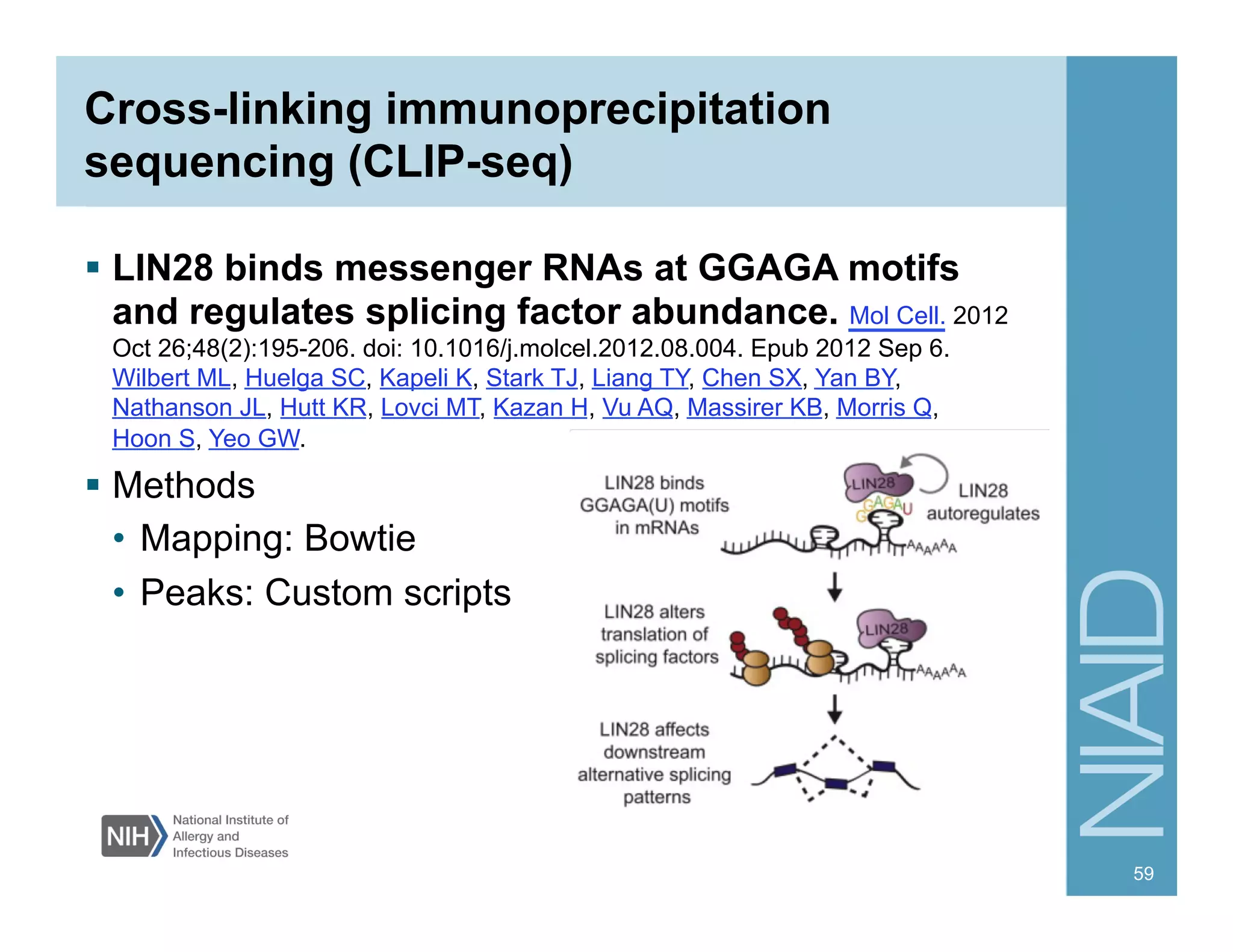 Cross-linking immunoprecipitation
sequencing (CLIP-seq)
§  LIN28 binds messenger RNAs at GGAGA motifs
and regulates splicing factor abundance. Mol Cell. 2012
Oct 26;48(2):195-206. doi: 10.1016/j.molcel.2012.08.004. Epub 2012 Sep 6.
Wilbert ML, Huelga SC, Kapeli K, Stark TJ, Liang TY, Chen SX, Yan BY,
Nathanson JL, Hutt KR, Lovci MT, Kazan H, Vu AQ, Massirer KB, Morris Q,
Hoon S, Yeo GW.
§  Methods
•  Mapping: Bowtie
•  Peaks: Custom scripts
59
 
