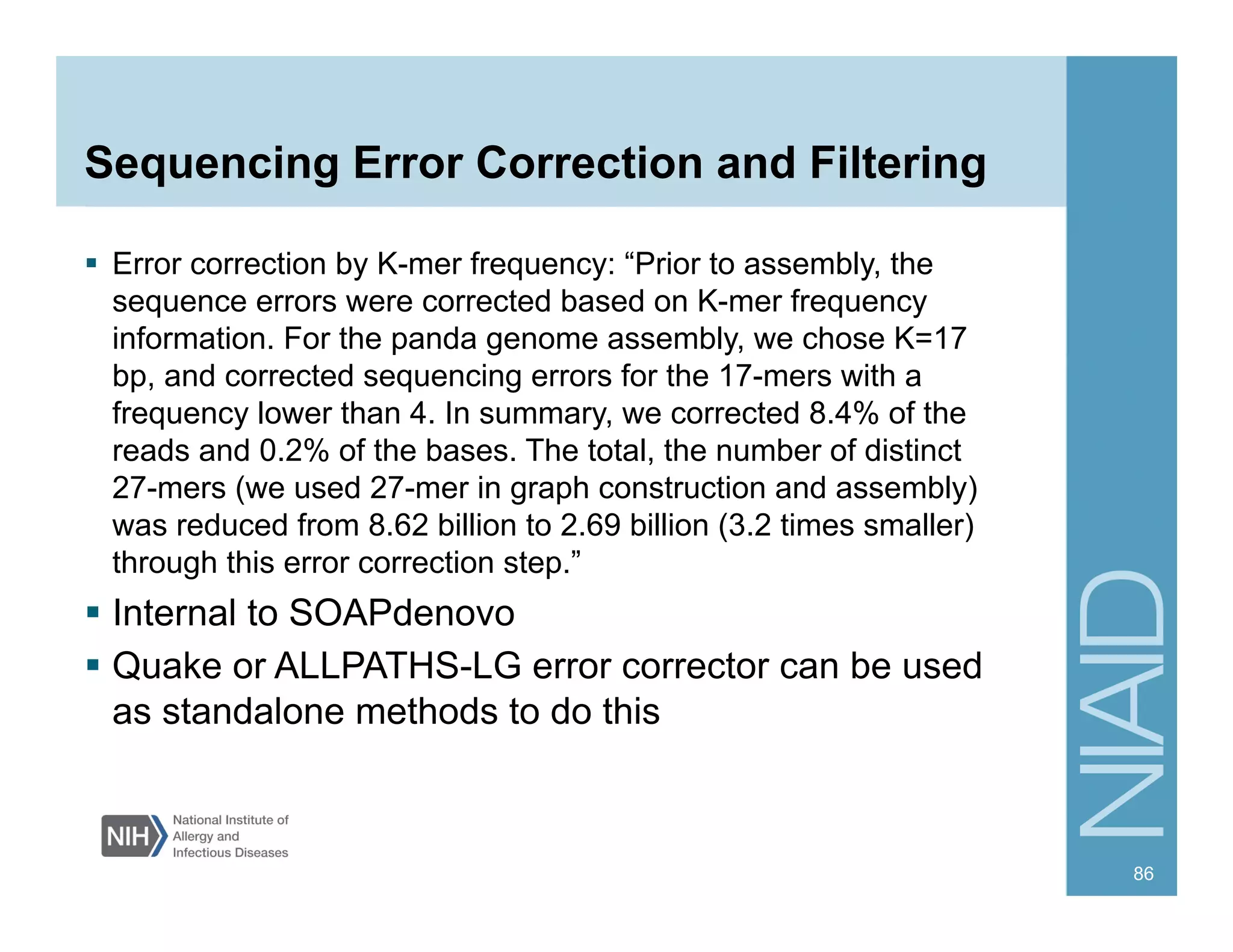 Sequencing Error Correction and Filtering
§  Error correction by K-mer frequency: “Prior to assembly, the
sequence errors were corrected based on K-mer frequency
information. For the panda genome assembly, we chose K=17
bp, and corrected sequencing errors for the 17-mers with a
frequency lower than 4. In summary, we corrected 8.4% of the
reads and 0.2% of the bases. The total, the number of distinct
27-mers (we used 27-mer in graph construction and assembly)
was reduced from 8.62 billion to 2.69 billion (3.2 times smaller)
through this error correction step.”
§  Internal to SOAPdenovo
§  Quake or ALLPATHS-LG error corrector can be used
as standalone methods to do this
86
 