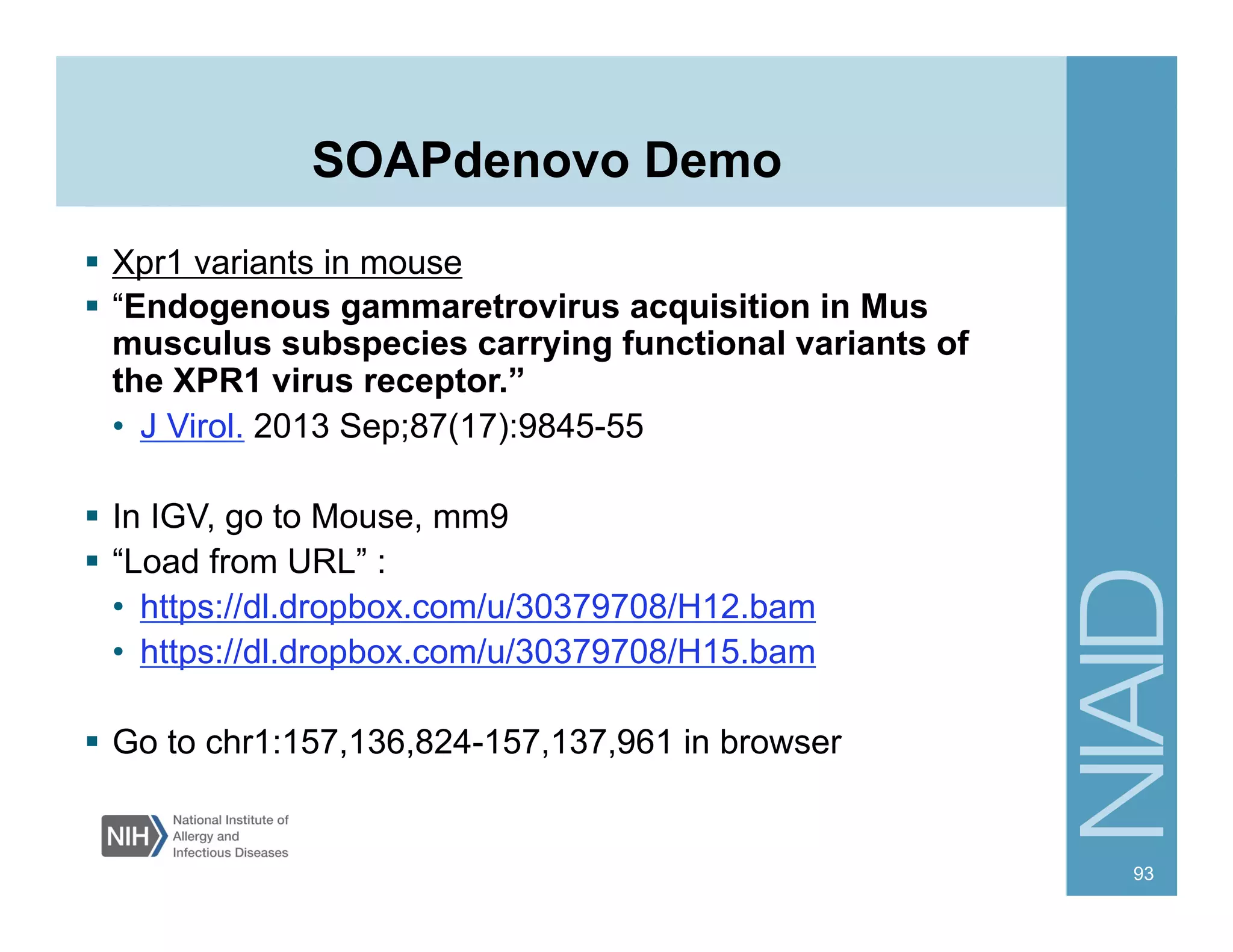 SOAPdenovo Demo
§  Xpr1 variants in mouse
§  “Endogenous gammaretrovirus acquisition in Mus
musculus subspecies carrying functional variants of
the XPR1 virus receptor.”
•  J Virol. 2013 Sep;87(17):9845-55
§  In IGV, go to Mouse, mm9
§  “Load from URL” :
•  https://dl.dropbox.com/u/30379708/H12.bam
•  https://dl.dropbox.com/u/30379708/H15.bam
§  Go to chr1:157,136,824-157,137,961 in browser
93
 