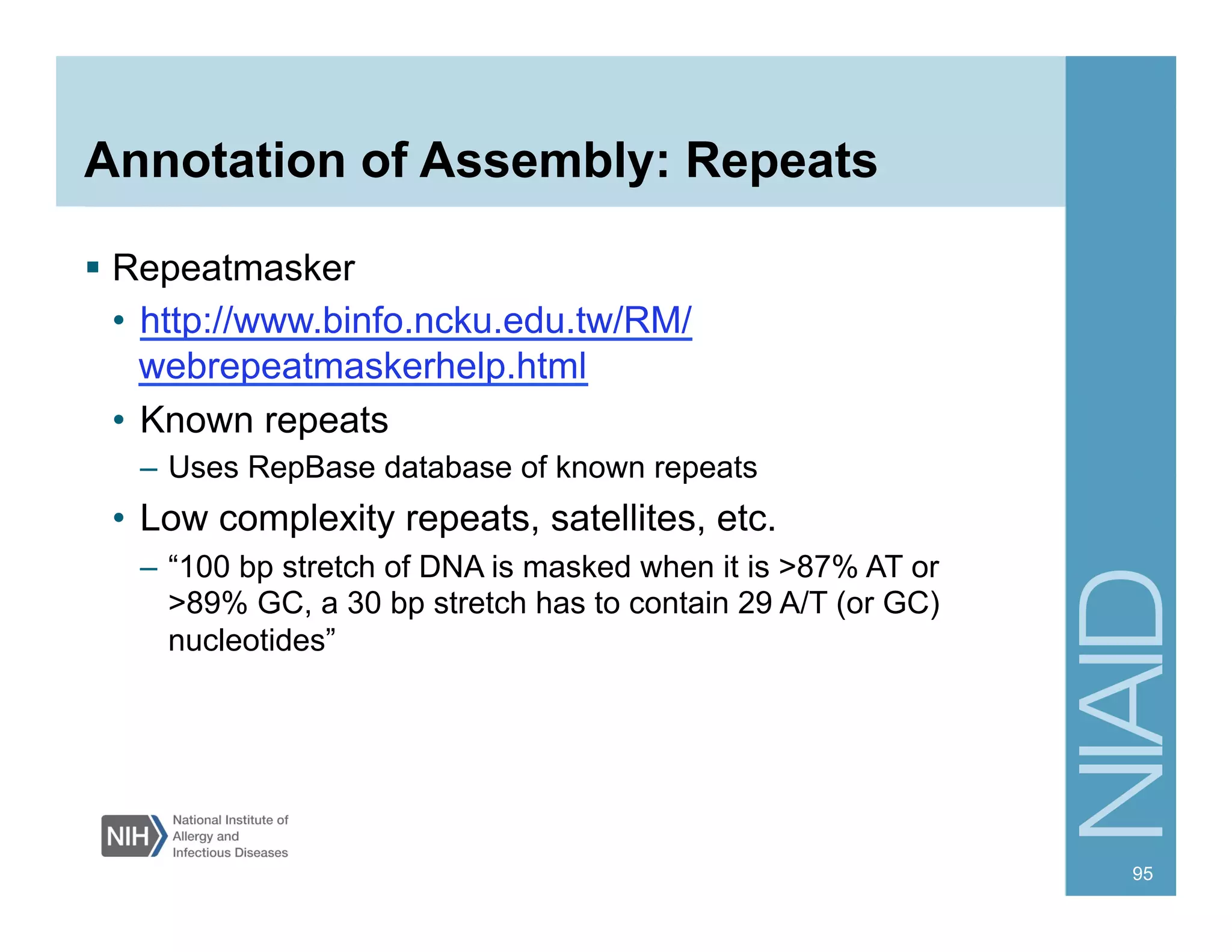 Annotation of Assembly: Repeats
§  Repeatmasker
•  http://www.binfo.ncku.edu.tw/RM/
webrepeatmaskerhelp.html
•  Known repeats
–  Uses RepBase database of known repeats
•  Low complexity repeats, satellites, etc.
–  “100 bp stretch of DNA is masked when it is >87% AT or
>89% GC, a 30 bp stretch has to contain 29 A/T (or GC)
nucleotides”
95
 