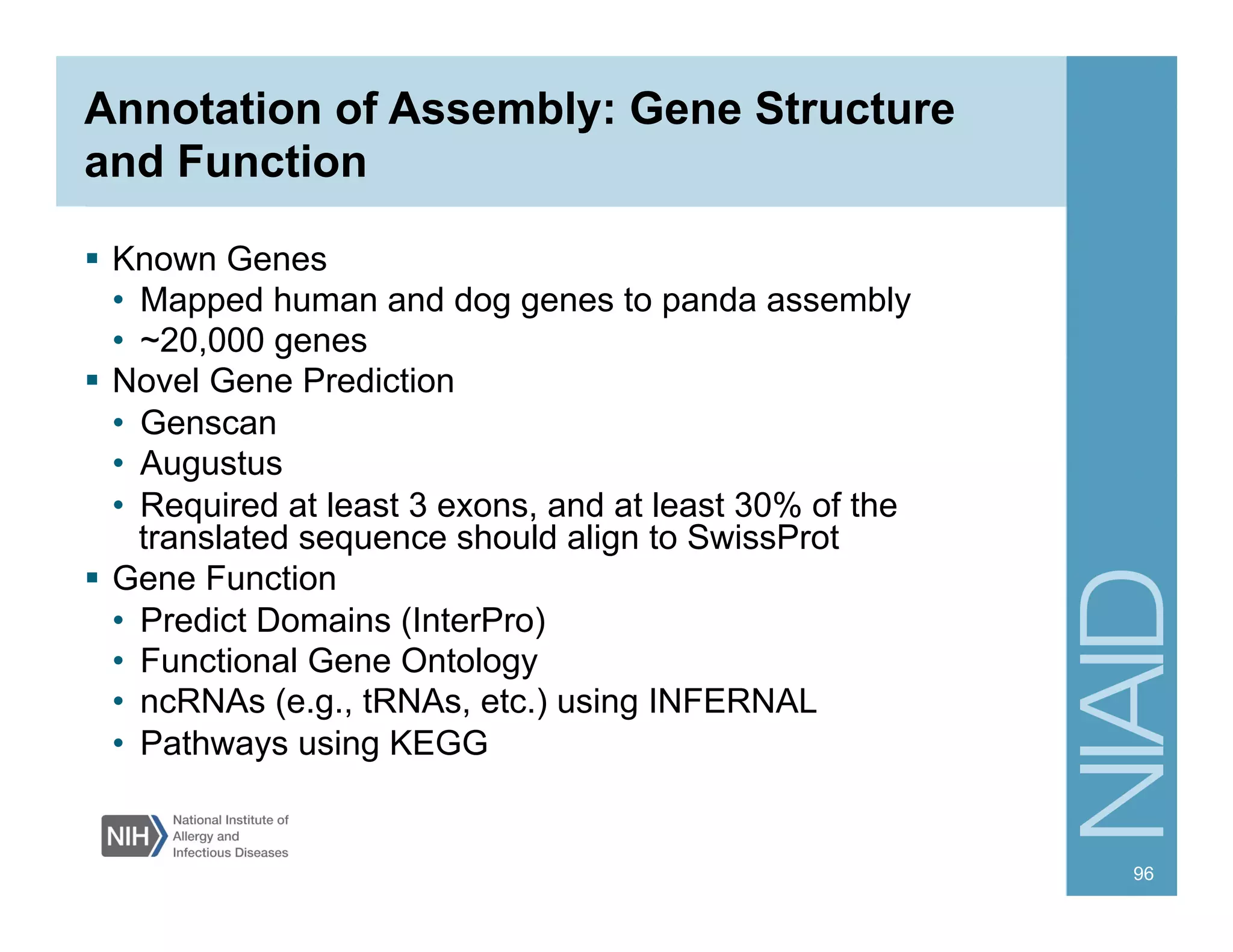 Annotation of Assembly: Gene Structure
and Function
§  Known Genes
•  Mapped human and dog genes to panda assembly
•  ~20,000 genes
§  Novel Gene Prediction
•  Genscan
•  Augustus
•  Required at least 3 exons, and at least 30% of the
translated sequence should align to SwissProt
§  Gene Function
•  Predict Domains (InterPro)
•  Functional Gene Ontology
•  ncRNAs (e.g., tRNAs, etc.) using INFERNAL
•  Pathways using KEGG
96
 