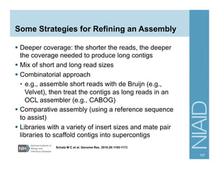 Some Strategies for Refining an Assembly
§  Deeper coverage: the shorter the reads, the deeper
the coverage needed to produce long contigs
§  Mix of short and long read sizes
§  Combinatorial approach
•  e.g., assemble short reads with de Bruijn (e.g.,
Velvet), then treat the contigs as long reads in an
OCL assembler (e.g., CABOG)
§  Comparative assembly (using a reference sequence
to assist)
§  Libraries with a variety of insert sizes and mate pair
libraries to scaffold contigs into supercontigs
107
Schatz M C et al. Genome Res. 2010;20:1165-1173
 