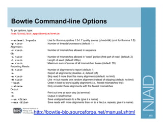 Bowtie Command-line Options
To get options, type:
/usr/local/bio_apps/bowtie/bowtie
--solexa1.3-quals Use for Illumina pipeline 1.3-1.7 quality scores (phred+64) (omit for Illumina 1.8)
-p <int> Number of threads/processors (default: 1)
Alignment:
-v <int> Number of mismatches allowed in sequence
OR
-n <int> Number of mismatches allowed in “seed” portion (first part of read) (default: 2)
-l <int> Length of seed (default: 28bp)
-e <int> Maximum sum of scores of all mismatched bases (default: 70)
Reporting Reads:
-k <int> Number of alignments to report (default: 1)
-a Report all alignments (disables -k; default: off)
-m <int> Skip read if more than this many alignments (default: no limit)
-M <int> Like -m but reports one random alignment instead of skipping (default: no limit)
--best Order in best-to-worst quality alignment (i.e., fewest mismatches first)
--strata Only consider those alignments with the fewest mismatches
Output:
-t Print out time at each step (to terminal)
-S Output in SAM format
--un <file> Save unaligned reads to a file (give it a name)
--max <file> Save reads with more alignments than -m to a file (i.e. repeats; give it a name)
110
http://bowtie-bio.sourceforge.net/manual.shtml
 