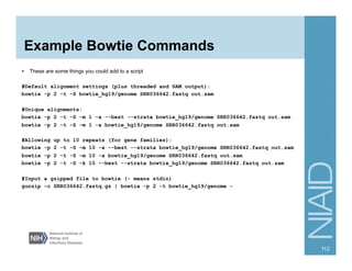 Example Bowtie Commands
§  These are some things you could add to a script
#Default alignment settings (plus threaded and SAM output):
bowtie -p 2 -t -S bowtie_hg19/genome SRR036642.fastq out.sam
#Unique alignments:
bowtie -p 2 -t -S -m 1 -a --best --strata bowtie_hg19/genome SRR036642.fastq out.sam
bowtie -p 2 -t -S -m 1 -a bowtie_hg19/genome SRR036642.fastq out.sam
#Allowing up to 10 repeats (for gene families):
bowtie -p 2 -t -S -m 10 -a --best --strata bowtie_hg19/genome SRR036642.fastq out.sam
bowtie -p 2 -t -S -m 10 -a bowtie_hg19/genome SRR036642.fastq out.sam
bowtie -p 2 -t -S -k 10 --best --strata bowtie_hg19/genome SRR036642.fastq out.sam
#Input a gzipped file to bowtie (- means stdin)
gunzip -c SRR036642.fastq.gz | bowtie -p 2 -t bowtie_hg19/genome -
112
 