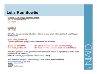 Let’s Run Bowtie
Exercise 1: Get today’s alignment dataset
cp -r /scratch/aln ~
ls ~/aln
Exercise 2:
cd ~/aln
*Hint: You can use nano (or other text editor) to change email in test_bowtie.sh script to your
email address.
qsub test_bowtie.sh
**qsub output will tell you your jobID (needed for the next step)
qstat -u $LOGNAME (to check status of job occasionally)
cat test_bowtie.sh (to look at the script that we submitted)
*Hint: Use “genome” as the genome name in commands instead of hg19 because of the index
basename in the folder e.g.,
bowtie bowtie_hg19/genome SRR036642.fastq
*Hint: to learn PBS syntax for submitting jobs on Biowulf, see their website:
http://biowulf/user_guide.html
114
 