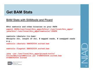 Get BAM Stats
BAM Stats with SAMtools and Picard
#Put samtools and other binaries on your PATH
export PATH=/usr/local/bio_apps/R/bin/:/usr/local/bio_apps/
java/bin/:/usr/local/bio_apps/samtools/:$PATH
samtools idxstats <in.bam>
#Outputs chr, length of chr, # mapped reads, # unmapped reads
e.g.,
samtools idxstats SRR062634.sorted.bam
samtools flagstat SRR062634.sorted.bam
java -jar /usr/local/bio_apps/picard-tools/
CollectMultipleMetrics.jar I=SRR062634.sorted.bam
O=SRR062634.sorted
118
 