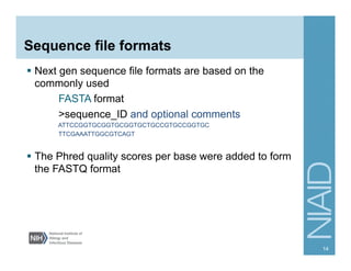 Sequence file formats
§  Next gen sequence file formats are based on the
commonly used
FASTA format
>sequence_ID and optional comments
ATTCCGGTGCGGTGCGGTGCTGCCGTGCCGGTGC
TTCGAAATTGGCGTCAGT
§  The Phred quality scores per base were added to form
the FASTQ format
14
 