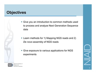 Objectives
§  Give you an introduction to common methods used
to process and analyze Next Generation Sequence
data
§  Learn methods for 1) Mapping NGS reads and 2)
De novo assembly of NGS reads
§  Give exposure to various applications for NGS
experiments
3
 