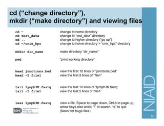cd (“change directory”),
mkdir (“make directory”) and viewing files
cd ~ change to home directory
cd test_data change to “test_data” directory
cd .. change to higher directory (“go up”)
cd ~/unix_hpc change to home directory > “unix_hpc” directory
mkdir dir_name make directory “dir_name”
pwd “print working directory”
head junctions.bed view the first 10 lines of “junctions.bed”
head -5 file1 view the first 5 lines of “file1”
tail lymph3K.fastq view the last 10 lines of “lymph3K.fastq”
tail -5 file1 view the last 5 lines of “file1”
less lymph3K.fastq view a file; Space to page down, Ctrl-b to page up,
arrow keys also work; “/” to search, “q” to quit
(faster for huge files)
32
 
