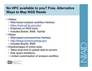 No HPC available to you? Free, Alternative
Ways to Map NGS Reads
§  Galaxy
•  Web-based analysis workflow interface
•  https://main.g2.bx.psu.edu/
•  Emphasis on NGS tools
•  Includes Bowtie, BWA, TopHat
§  Kbase
•  Web-based command-line interface
•  http://kbase.science.energy.gov/
•  Includes Bowtie, BWA
§  Disadvantages of online tools:
•  Takes long time to upload data to servers
•  Disk space limitations
•  Limited customization of analysis workflow
45
 