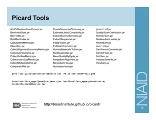 Picard Tools
AddOrReplaceReadGroups.jar
BamIndexStats.jar
BamToBfq.jar
BuildBamIndex.jar
CalculateHsMetrics.jar
CleanSam.jar
CollectAlignmentSummaryMetrics.jar
CollectCDnaMetrics.jar
CollectGcBiasMetrics.jar
CollectInsertSizeMetrics.jar
CollectMultipleMetrics.jar
CompareSAMs.jar
CreateSequenceDictionary.jar
EstimateLibraryComplexity.jar
ExtractIlluminaBarcodes.jar
ExtractSequences.jar
FastqToSam.jar
FixMateInformation.jar
IlluminaBasecallsToSam.jar
MarkDuplicates.jar
MeanQualityByCycle.jar
MergeBamAlignment.jar
MergeSamFiles.jar
NormalizeFasta.jar
picard-1.45.jar
QualityScoreDistribution.jar
ReorderSam.jar
ReplaceSamHeader.jar
RevertSam.jar
sam-1.45.jar
SamFormatConverter.jar
SamToFastq.jar
SortSam.jar
ValidateSamFile.jar
ViewSam.jar
49
http://broadinstitute.github.io/picard/
java -jar QualityScoreDistribution.jar I=file.bam CHART=file.pdf
/usr/local/bio_apps/java/bin/java -jar /usr/local/bio_apps/picard-tools/
CollectMultipleMetrics.jar …
 