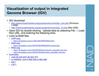 Visualization of output in Integrated
Genome Browser (IGV)
§  IGV download
•  http://www.broadinstitute.org/igv/projects/current/igv_mm.jnlp (Windows
1.2GB)
•  http://www.broadinstitute.org/igv/projects/current/igv_lm.jnlp (Mac 2GB)
§  Open IGV by double-clicking. Upload data by selecting File → Load
from URL, and entering the following links.
§  Links to BAM files
•  ChIP-seq:
–  https://dl.dropbox.com/u/12821862/SRR036642.bam
•  DNA-seq:
–  https://dl.dropbox.com/u/30379708/SRR062634.sorted.bam
•  RNA-seq:
–  https://dl.dropbox.com/u/30379708/Upenn/lymph_accepted_hits.bam
–  https://dl.dropbox.com/u/30379708/Upenn/wbc_accepted_hits.bam
§  Examples:
•  chr6:26,224,647-26,402,373
•  rs1205023, chr6:3,582,094-3,582,266
•  AIF1
•  LST1
50
 