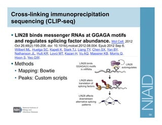 Cross-linking immunoprecipitation
sequencing (CLIP-seq)
§  LIN28 binds messenger RNAs at GGAGA motifs
and regulates splicing factor abundance. Mol Cell. 2012
Oct 26;48(2):195-206. doi: 10.1016/j.molcel.2012.08.004. Epub 2012 Sep 6.
Wilbert ML, Huelga SC, Kapeli K, Stark TJ, Liang TY, Chen SX, Yan BY,
Nathanson JL, Hutt KR, Lovci MT, Kazan H, Vu AQ, Massirer KB, Morris Q,
Hoon S, Yeo GW.
§  Methods
•  Mapping: Bowtie
•  Peaks: Custom scripts
59
 