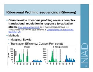 Ribosomal Profiling sequencing (Ribo-seq)
§  Genome-wide ribosome profiling reveals complex
translational regulation in response to oxidative
stress. Proc Natl Acad Sci U S A. 2012 Oct 23;109(43):17394-9. doi:
10.1073/pnas.1120799109. Epub 2012 Oct 8. Gerashchenko MV, Lobanov AV,
Gladyshev VN.
§  Methods
•  Mapping: Bowtie
•  Translation Efficiency: Custom Perl scripts
60
 