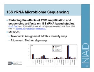 16S rRNA Microbiome Sequencing
§  Reducing the effects of PCR amplification and
sequencing artifacts on 16S rRNA-based studies.
PLoS One. 2011;6(12):e27310. doi: 10.1371/journal.pone.0027310. Epub 2011
Dec 14. Schloss PD, Gevers D, Westcott SL.
§  Methods
•  Taxonomic Assignment: Mothur classify.seqs
•  Alignment: Mothur align.seqs
63
 