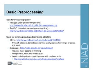 Basic Preprocessing
Tools for evaluating quality
•  PrinSeq (web and command line) -
http://edwards.sdsu.edu/cgi-bin/prinseq/prinseq.cgi
•  FastQC (stand-alone and command line) -
http://www.bioinformatics.babraham.ac.uk/projects/fastqc/
Tools for trimming reads and removing adaptors
•  Btrim - http://www.ncbi.nlm.nih.gov/pubmed/21651976
–  Trims off adapters, barcodes and/or low quality regions from single or paired-
end reads
•  Cutadapt - http://code.google.com/p/cutadapt/
–  Provides many options of trimming
–  Accepts fasta, fastq and csfasta/qual
–  Needs ordering of pairs; could be done with cmpfastq script
§  http://compbio.brc.iop.kcl.ac.uk/software/download/cmpfastq
69
 