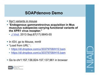 SOAPdenovo Demo
§  Xpr1 variants in mouse
§  “Endogenous gammaretrovirus acquisition in Mus
musculus subspecies carrying functional variants of
the XPR1 virus receptor.”
•  J Virol. 2013 Sep;87(17):9845-55
§  In IGV, go to Mouse, mm9
§  “Load from URL” :
•  https://dl.dropbox.com/u/30379708/H12.bam
•  https://dl.dropbox.com/u/30379708/H15.bam
§  Go to chr1:157,136,824-157,137,961 in browser
93
 