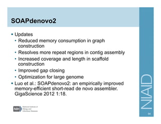 SOAPdenovo2
§  Updates
•  Reduced memory consumption in graph
construction
•  Resolves more repeat regions in contig assembly
•  Increased coverage and length in scaffold
construction
•  Improved gap closing
•  Optimization for large genome
§  Luo et al.: SOAPdenovo2: an empirically improved
memory-efficient short-read de novo assembler.
GigaScience 2012 1:18.
94
 