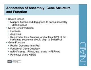 Annotation of Assembly: Gene Structure
and Function
§  Known Genes
•  Mapped human and dog genes to panda assembly
•  ~20,000 genes
§  Novel Gene Prediction
•  Genscan
•  Augustus
•  Required at least 3 exons, and at least 30% of the
translated sequence should align to SwissProt
§  Gene Function
•  Predict Domains (InterPro)
•  Functional Gene Ontology
•  ncRNAs (e.g., tRNAs, etc.) using INFERNAL
•  Pathways using KEGG
96
 