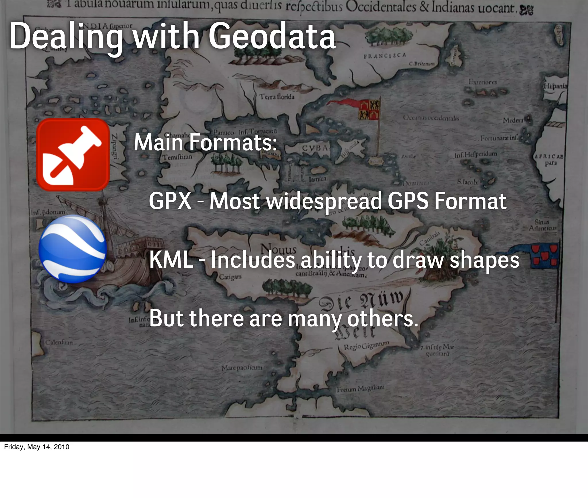 Dealing with Geodata

                       Main Formats:

                        GPX - Most widespread GPS Format

                        KML - Includes ability to draw shapes

                        But there are many others.




Friday, May 14, 2010
 