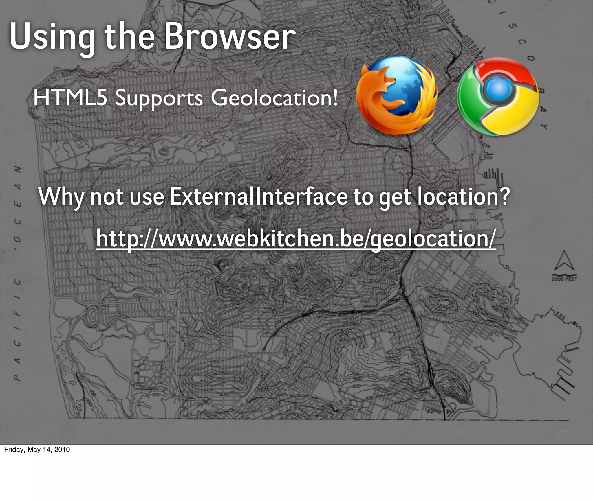 Using the Browser
        HTML5 Supports Geolocation!



          Why not use ExternalInterface to get location?
                       http://www.webkitchen.be/geolocation/




Friday, May 14, 2010
 