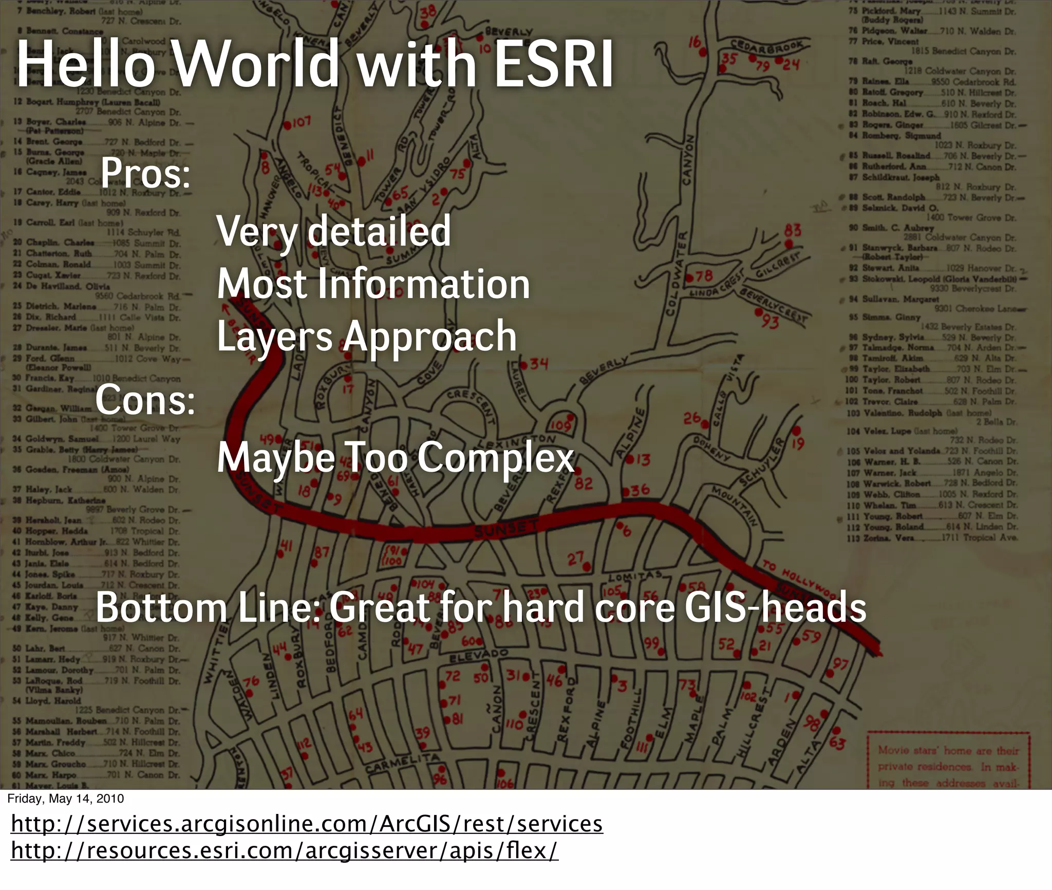 Hello World with ESRI
               Pros:
                       Very detailed
                       Most Information
                       Layers Approach
              Cons:
                       Maybe Too Complex


              Bottom Line: Great for hard core GIS-heads



Friday, May 14, 2010

http://services.arcgisonline.com/ArcGIS/rest/services
http://resources.esri.com/arcgisserver/apis/ﬂex/
 