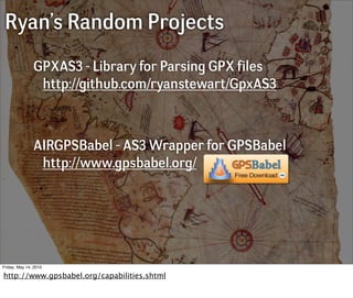 Ryan’s Random Projects
               GPXAS3 - Library for Parsing GPX files
                http://github.com/ryanstewart/GpxAS3



               AIRGPSBabel - AS3 Wrapper for GPSBabel
                http://www.gpsbabel.org/




Friday, May 14, 2010

http://www.gpsbabel.org/capabilities.shtml
 