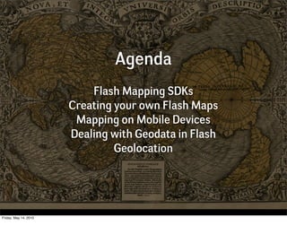 Agenda
                           Flash Mapping SDKs
                       Creating your own Flash Maps
                        Mapping on Mobile Devices
                       Dealing with Geodata in Flash
                                Geolocation




Friday, May 14, 2010
 