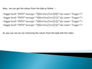 Now, we can get the values from the List as follow :-
<logger level="INFO" message="#[flowVars['test'][0]]" doc:name="Logger"/>
<logger level="INFO" message="#[flowVars['test'][1]]" doc:name="Logger"/>
<logger level="INFO" message="#[flowVars['test'][2]]" doc:name="Logger"/>
<logger level="INFO" message="#[flowVars['test'][3]]" doc:name="Logger"/>
As you can see we are retrieving the values from the List with the index
 