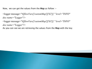 Now, we can get the values from the Map as follow :-
<logger message="#[flowVars['customMap']['k2']] " level="INFO"
doc:name="Logger"/>
<logger message="#[flowVars['customMap']['k3']] " level="INFO"
doc:name="Logger"/>
As you can see we are retrieving the values from the Map with the key
 