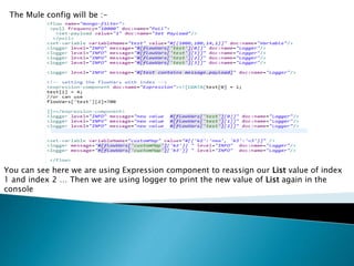 The Mule config will be :-
You can see here we are using Expression component to reassign our List value of index
1 and index 2 … Then we are using logger to print the new value of List again in the
console
 