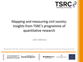 Mapping and measuring civil society: insights from TSRC’s programme of quantitative research John Mohan ©Copyright TSRC 2011. Please do not reproduce illustrations or material presented here without permission. 