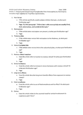 Article lead Auth or: Mosoarca, Cristina                                 Date: 2008
Article: 5. Mapping an d Sequencing of Gangliosides from Anencephaly by Electrospray
Ionizati on High Capacity Ion Trap Mass Spectrometry.

   1. 	 Pain felt at:
           a. 	 If the articl e specifically asserts unborn children feel pain, at what post­
                fe rtilization age?
           b. 	 Page: 72, First paragraph. "Infa nts born w ith anencephaly are usually blind,
              deaf, unco nscious, and unable to fee l pain."
   2. 	 Nociceptors:
           a. 	 Ift he article states nociceptors are present, at what post-fertilization age?
            b. 	 Page:
   3. 	 Tha lamus link:
           a. 	 Ifthe article states nerves link nociceptors to the thalamus, at what post­
                fert ilization age?
           b. 	 Page:
   4. 	 Subcortical plate link:
           a. 	 If the article states ne rves link to the subcortical plate, at what post-fertilization
                age?
           b. 	 Page:
   5. 	 Noxious stim uli reaction:
           a . 	 Does the article refer to reaction to noxious stimuli? At what post-fertilization
               age?
            b. 	 Page:
   6. 	 Stress hormones:
           a. 	 Does the article refer to increase in stress hormones with noxious stimuli? At
               what post-fertilization age?
           b. 	 Page:
   7. 	 Long-term effects:
           a. 	 Does the article' describe long term harmful effects from exposure to noxious
               sti muli?
            b. 	 Page:
   8. 	 Fetal anesthesia:
           a. 	 Does the article refer to use of fetal anesthesia and its effect? At what post­
                fertilization age?
           b. 	 Page:
   9. 	 Cortex:
           a. 	 Does the article relate to the asserted need for cortical involvement to
               experience pain? How?
 