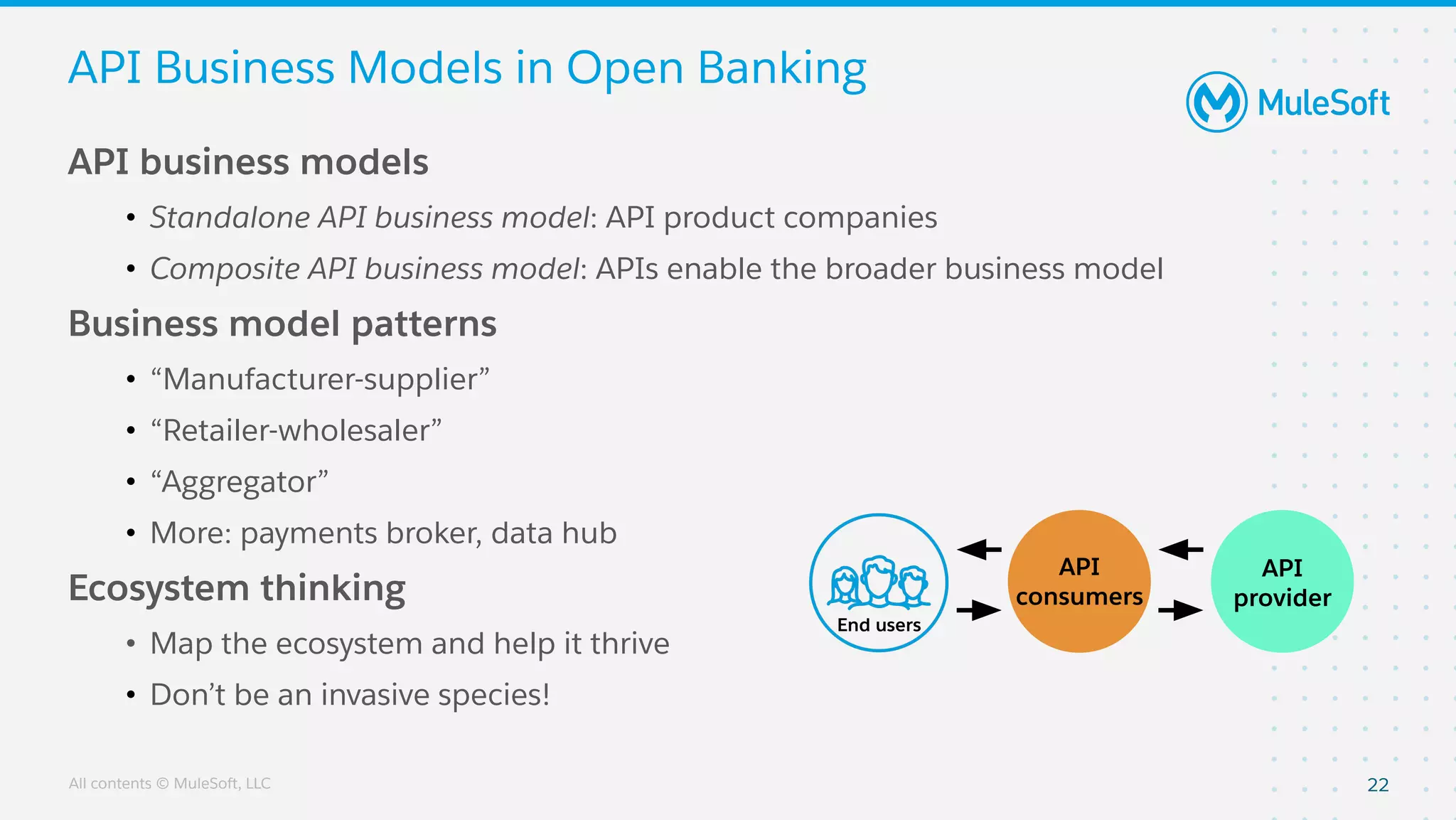 All contents © MuleSoft, LLC
API Business Models in Open Banking
API business models
• Standalone API business model: API product companies
• Composite API business model: APIs enable the broader business model
Business model patterns
• “Manufacturer-supplier”
• “Retailer-wholesaler”
• “Aggregator”
• More: payments broker, data hub
Ecosystem thinking
• Map the ecosystem and help it thrive
• Don’t be an invasive species!
22
End users
API
consumers
API
provider
 