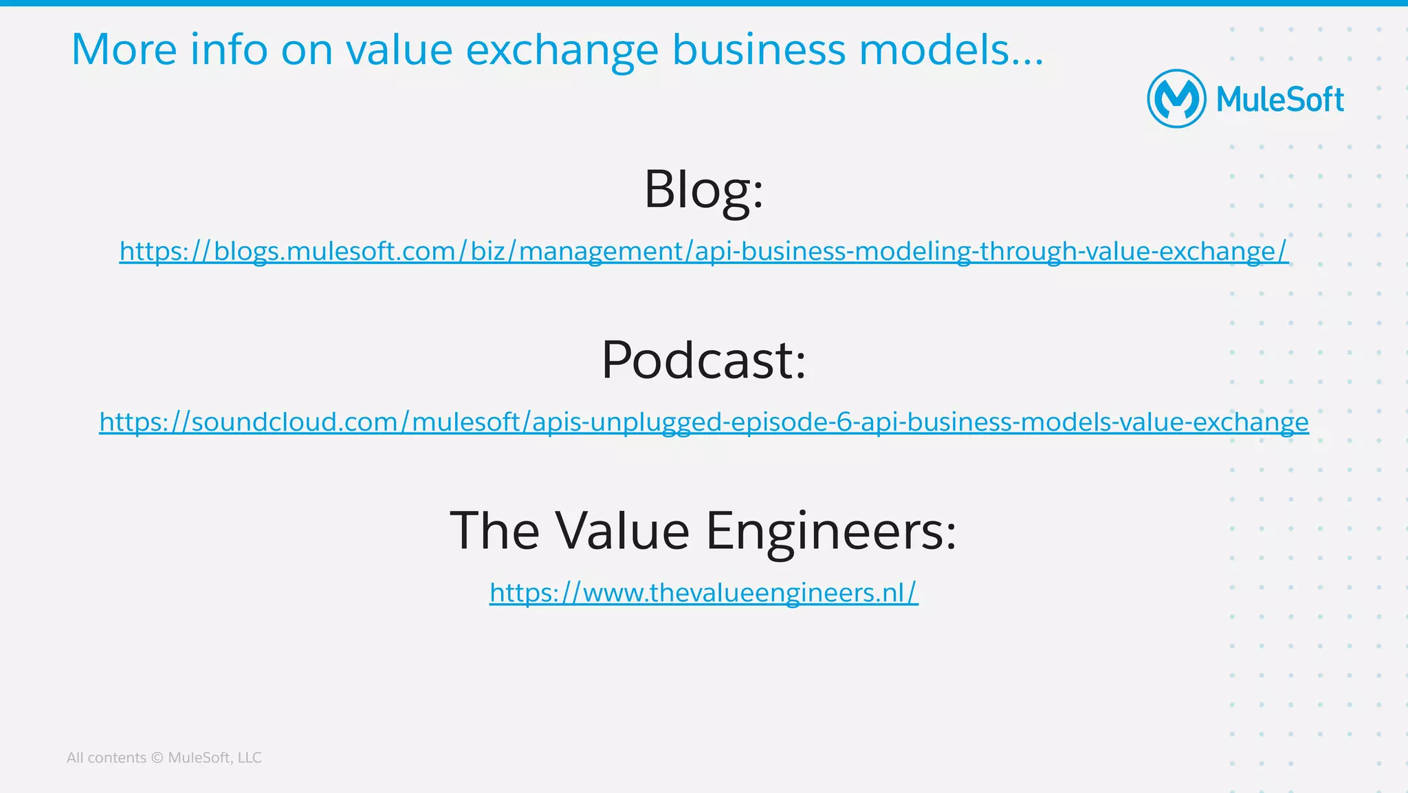 All contents © MuleSoft, LLC
More info on value exchange business models...
Blog:
https://blogs.mulesoft.com/biz/management/api-business-modeling-through-value-exchange/
Podcast:
https://soundcloud.com/mulesoft/apis-unplugged-episode-6-api-business-models-value-exchange
The Value Engineers:
https://www.thevalueengineers.nl/
 