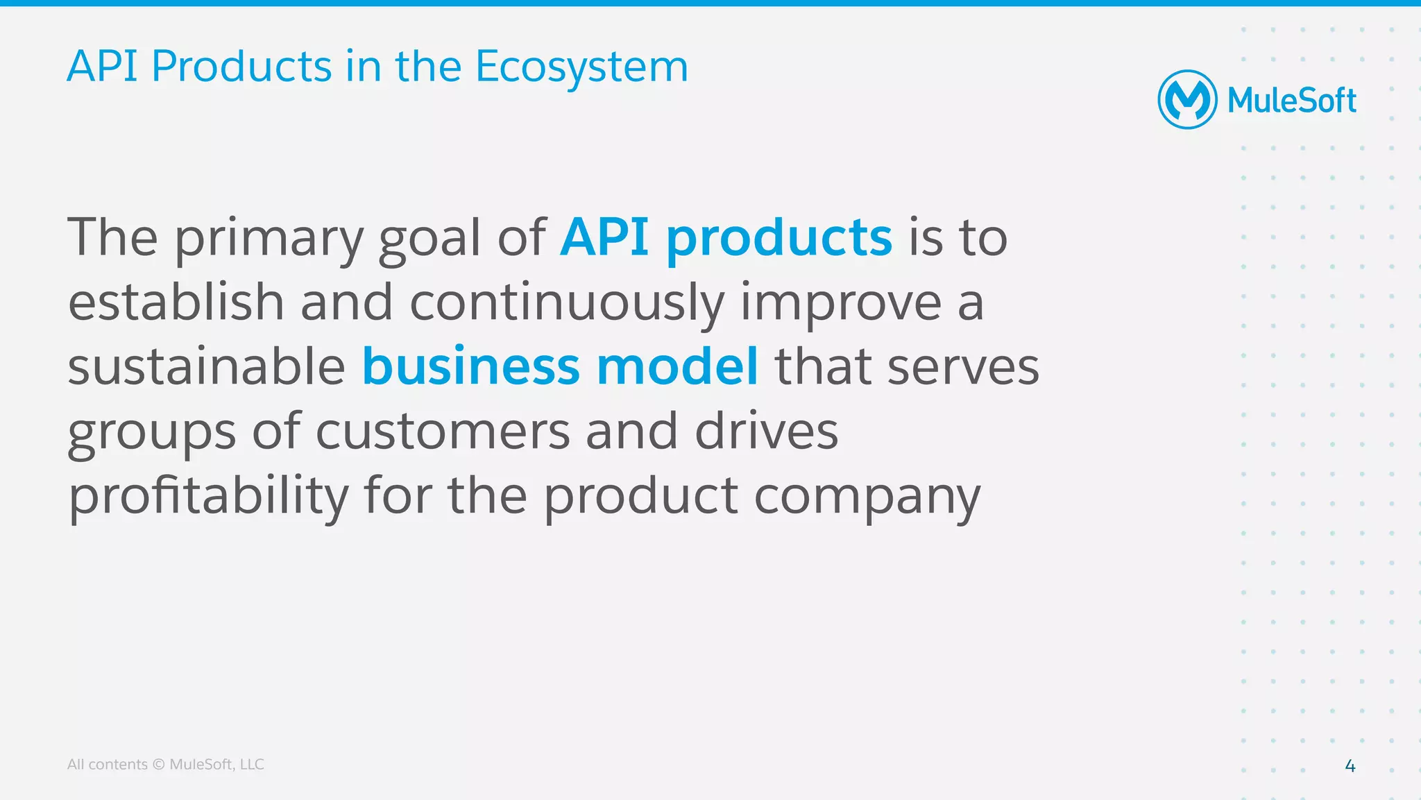 All contents © MuleSoft, LLC
API Products in the Ecosystem
4
The primary goal of API products is to
establish and continuously improve a
sustainable business model that serves
groups of customers and drives
proﬁtability for the product company
 