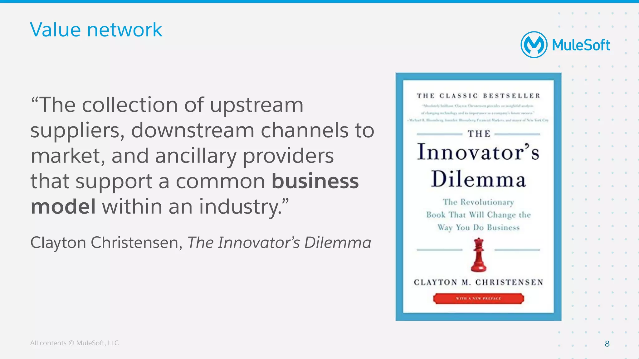 All contents © MuleSoft, LLC
Value network
8
“The collection of upstream
suppliers, downstream channels to
market, and ancillary providers
that support a common business
model within an industry.”
Clayton Christensen, The Innovator’s Dilemma
 