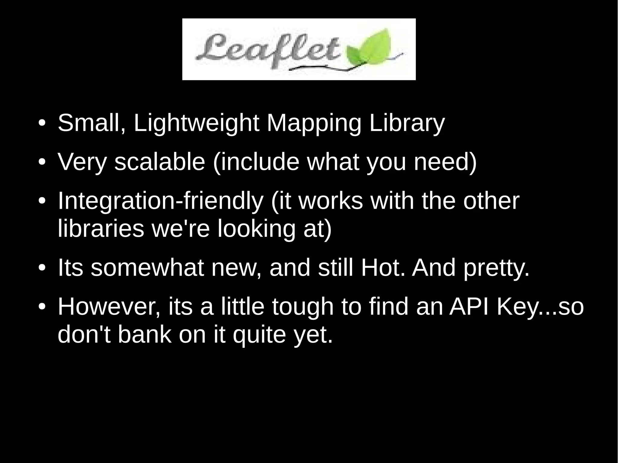 Leaflet
● Small, Lightweight Mapping Library
● Very scalable (include what you need)
● Integration-friendly (it works with the other
libraries we're looking at)
● Its somewhat new, and still Hot. And pretty.
● However, its a little tough to find an API Key...so
don't bank on it quite yet.