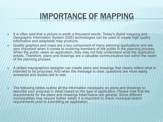 IMPORTANCE OF MAPPING
 It is often said that a picture is worth a thousand words. Today’s digital mapping and
Geographic Information System (GIS) technologies can be used to create high quality
informative and adaptable map products.
 Quality graphics and maps are a key component of many planning applications and are
very important when it comes to involving members of the public in the planning process.
When the public views an application, they may not fully understand what the application
entails. Therefore, plans and drawings are a valuable communicative tool within the realm
of the planning process.
 A skilled map/graphics designer can create plans and drawings that clearly reflect what is
intended to be proposed. And when the message is clear, questions are more easily
answered and doubts laid to rest.
 The following tables outline all the information necessary on plans and drawings to
describe your proposal in detail based on the type of application. Please note that the
requirements for the plans and drawings listed below are general. Since different
municipalities may require further detail; it is important to check municipal sketch
requirements prior to submitting an application.
 