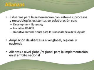 Alianzas

• Esfuerzos para la armonización con sistemas, procesos
  y metodologías existentes en colaboración con:
   – Development Gateway;
   – Iniciativa REACH;
   – Iniciativa Internacional para la Transparencia de la Ayuda

• Ampliación de alianzas a nivel global, regional y
  nacional;

• Alianzas a nivel global/regional para la implementación
  en el ámbito nacional
 
