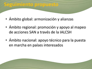 Seguimiento propuesto

• Ámbito global: armonización y alianzas
• Ámbito regional: promoción y apoyo al mapeo
  de acciones SAN a través de la IALCSH
• Ámbito nacional: apoyo técnico para la puesta
  en marcha en países interesados
 