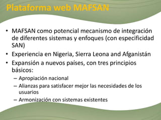 Plataforma web MAFSAN

• MAFSAN como potencial mecanismo de integración
  de diferentes sistemas y enfoques (con especificidad
  SAN)
• Experiencia en Nigeria, Sierra Leona and Afganistán
• Expansión a nuevos países, con tres principios
  básicos:
  – Apropiación nacional
  – Alianzas para satisfacer mejor las necesidades de los
    usuarios
  – Armonización con sistemas existentes
 
