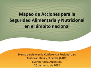 Mapeo de Acciones para la
Seguridad Alimentaria y Nutricional
       en el ámbito nacional




   Evento paralelo en la Conferencia Regional para
          América Latina y el Caribe (LARC)
              Buenos Aires, Argentina,
                26 de marzo de 2012
 